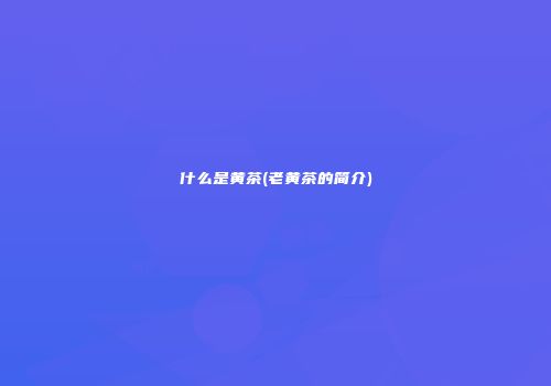 什么是黄茶(老黄茶的简介)