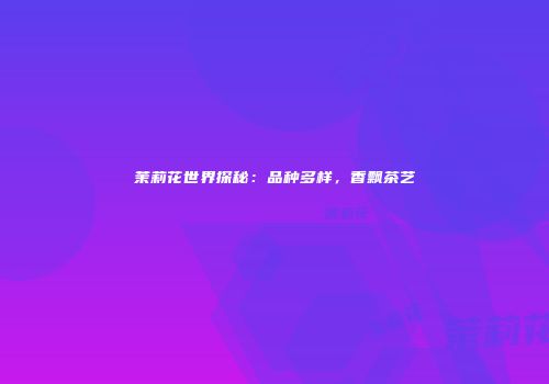 茉莉花世界探秘：品种多样，香飘茶艺