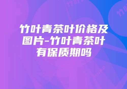 竹叶青茶叶价格及图片-竹叶青茶叶有保质期吗