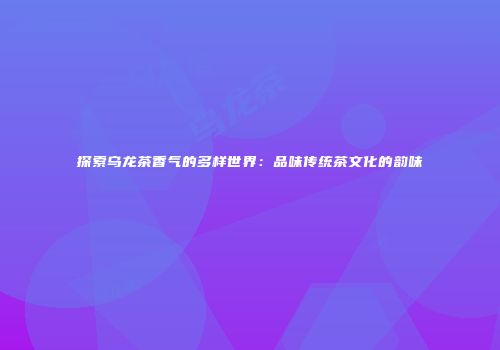 探索乌龙茶香气的多样世界：品味传统茶文化的韵味