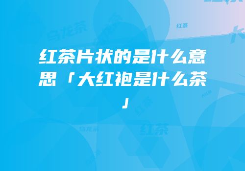 红茶片状的是什么意思「大红袍是什么茶」