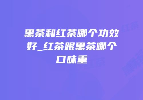 黑茶和红茶哪个功效好_红茶跟黑茶哪个口味重