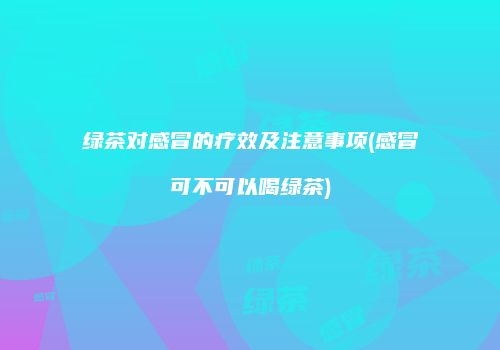 绿茶对感冒的疗效及注意事项(感冒可不可以喝绿茶)