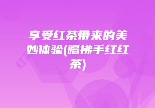 享受红茶带来的美妙体验(喝拂手红红茶)