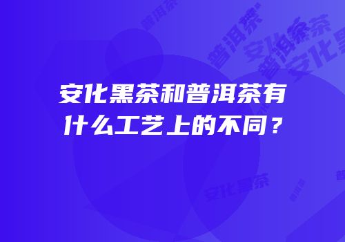 安化黑茶和普洱茶有什么工艺上的不同？