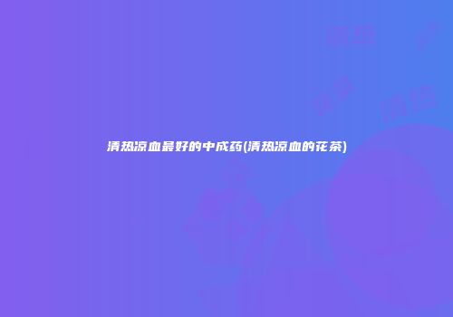 清热凉血最好的中成药(清热凉血的花茶)