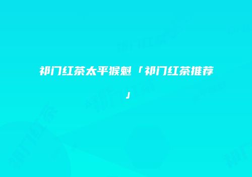 祁门红茶太平猴魁「祁门红茶推荐」