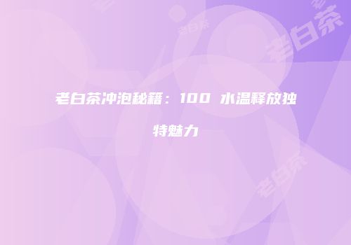 老白茶冲泡秘籍：100℃水温释放独特魅力