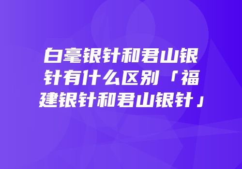 白毫银针和君山银针有什么区别「福建银针和君山银针」