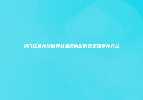 祁门红茶存放时间对品质的影响及正确保存方法