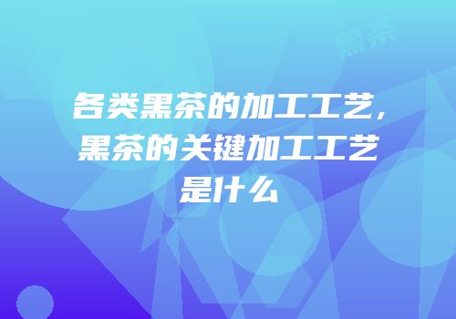 各类黑茶的加工工艺,黑茶的关键加工工艺是什么