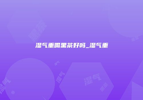 湿气重喝黑茶好吗_湿气重