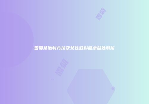 雪菊茶泡制方法及女性妇科健康益处解析