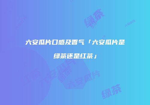 六安瓜片口感及香气「六安瓜片是绿茶还是红茶」