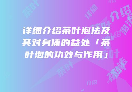 详细介绍茶叶泡法及其对身体的益处「茶叶泡的功效与作用」