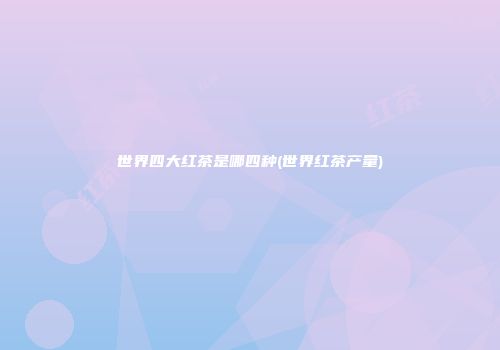 世界四大红茶是哪四种(世界红茶产量)