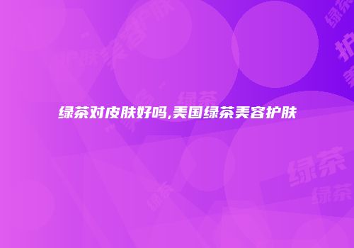 绿茶对皮肤好吗,美国绿茶美容护肤