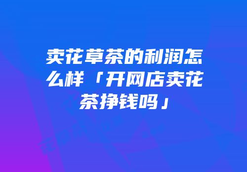 卖花草茶的利润怎么样「开网店卖花茶挣钱吗」