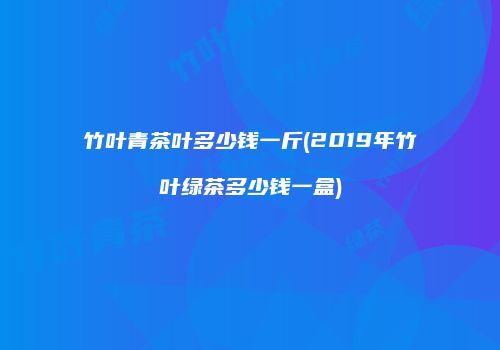 竹叶青茶叶多少钱一斤(2019年竹叶绿茶多少钱一盒)