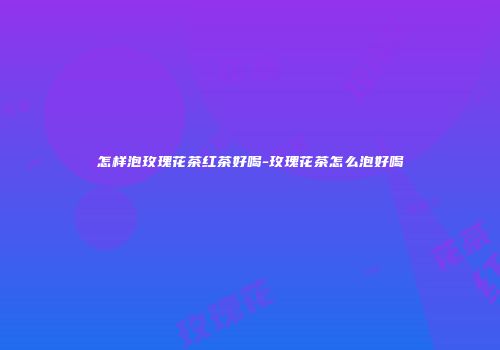怎样泡玫瑰花茶红茶好喝-玫瑰花茶怎么泡好喝