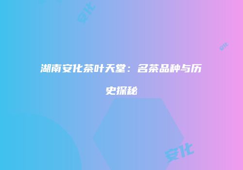 湖南安化茶叶天堂：名茶品种与历史探秘