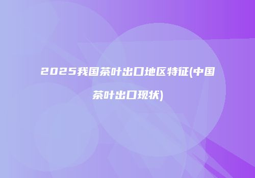 2025我国茶叶出口地区特征(中国茶叶出口现状)