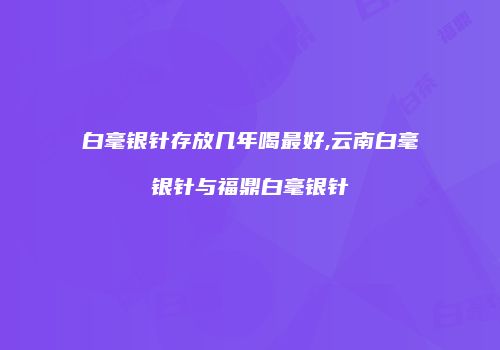 白毫银针存放几年喝最好,云南白毫银针与福鼎白毫银针