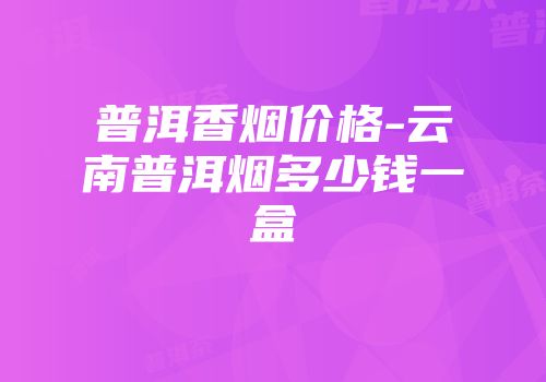 普洱香烟价格-云南普洱烟多少钱一盒