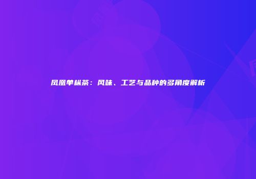 凤凰单枞茶：风味、工艺与品种的多角度解析