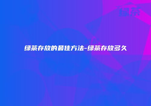 绿茶存放的最佳方法-绿茶存放多久