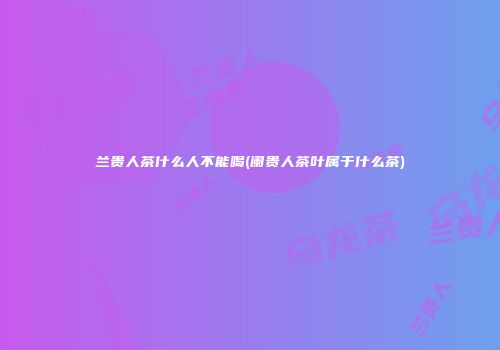 兰贵人茶什么人不能喝(阑贵人茶叶属于什么茶)