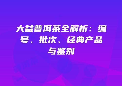 大益普洱茶全解析：编号、批次、经典产品与鉴别