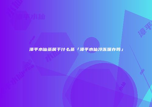漳平水仙茶属于什么茶「漳平水仙冷冻保存吗」