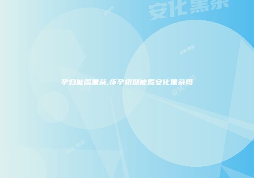 孕妇能喝黑茶,怀孕初期能喝安化黑茶吗
