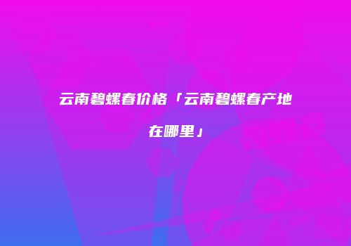 云南碧螺春价格「云南碧螺春产地在哪里」