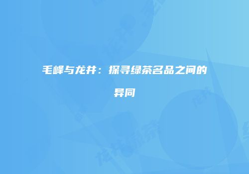毛峰与龙井：探寻绿茶名品之间的异同