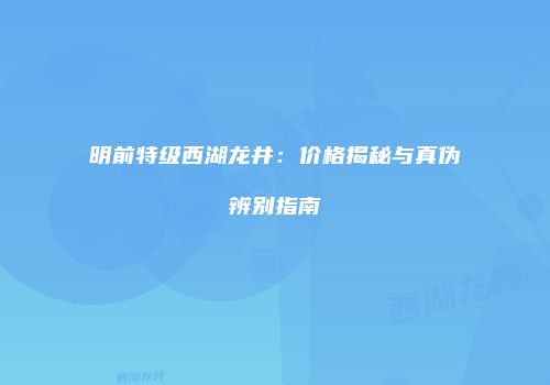 明前特级西湖龙井：价格揭秘与真伪辨别指南