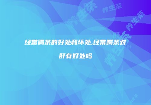 经常喝茶的好处和坏处,经常喝茶对肝有好处吗