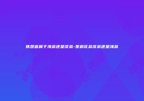 铁观音属于浓茶还是淡茶-茉莉花茶淡茶还是浓茶