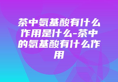茶中氨基酸有什么作用是什么-茶中的氨基酸有什么作用