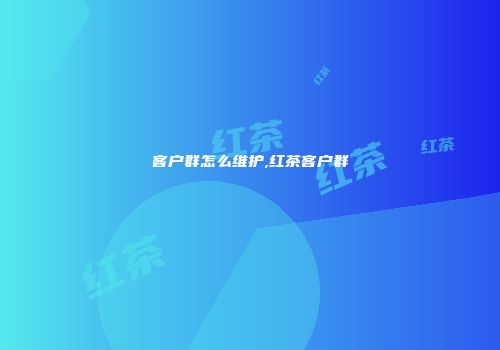 客户群怎么维护,红茶客户群