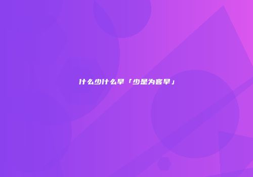 什么少什么早「少是为客早」