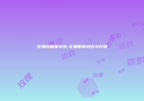 玫瑰合香珠功效,玫瑰香的功效与作用