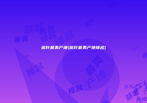 茶叶最美产地(茶叶最美产地排名)