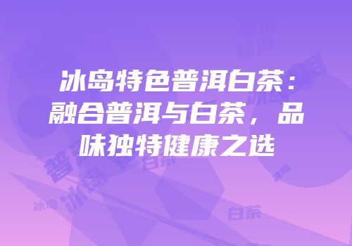 冰岛特色普洱白茶：融合普洱与白茶，品味独特健康之选