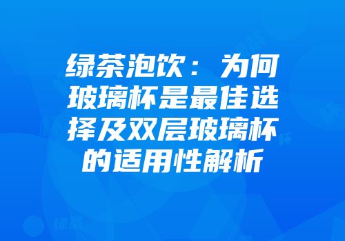 绿茶泡饮：为何玻璃杯是最佳选择及双层玻璃杯的适用性解析
