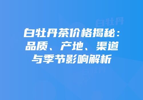 白牡丹茶价格揭秘：品质、产地、渠道与季节影响解析