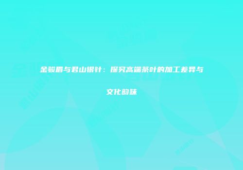 金骏眉与君山银针：探究高端茶叶的加工差异与文化韵味
