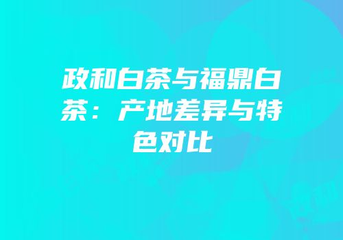 政和白茶与福鼎白茶：产地差异与特色对比