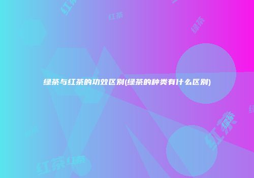 绿茶与红茶的功效区别(绿茶的种类有什么区别)